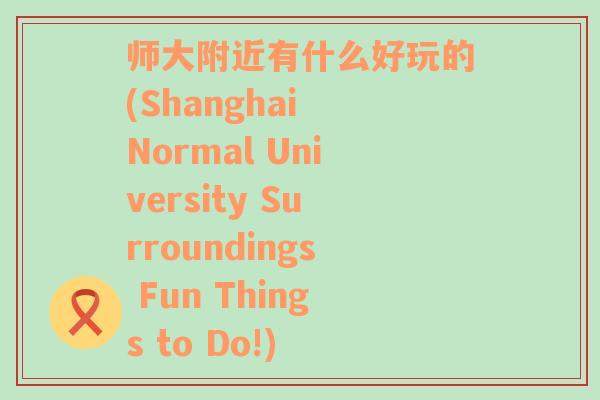 师大附近有什么好玩的(Shanghai Normal University Surroundings Fun Things to Do!)
